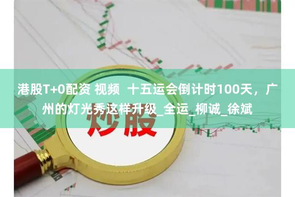 港股T+0配资 视频  十五运会倒计时100天，广州的灯光秀这样升级_全运_柳诚_徐斌