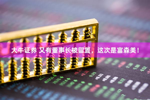 大牛证券 又有董事长被留置，这次是富森美！