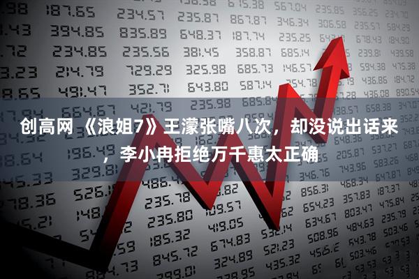 创高网 《浪姐7》王濛张嘴八次，却没说出话来，李小冉拒绝万千惠太正确